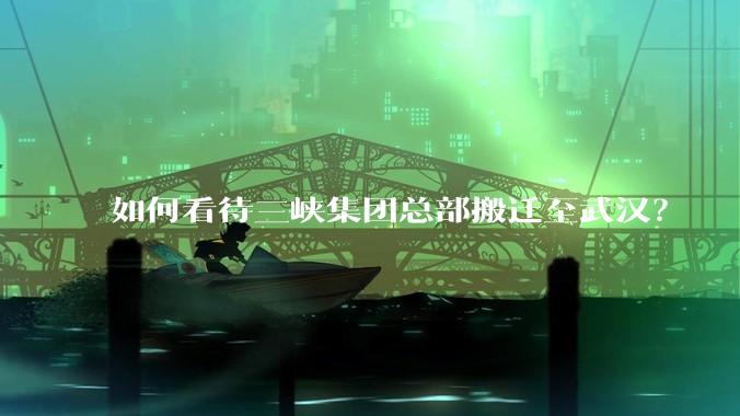 如何看待三峡集团总部搬迁至武汉？
