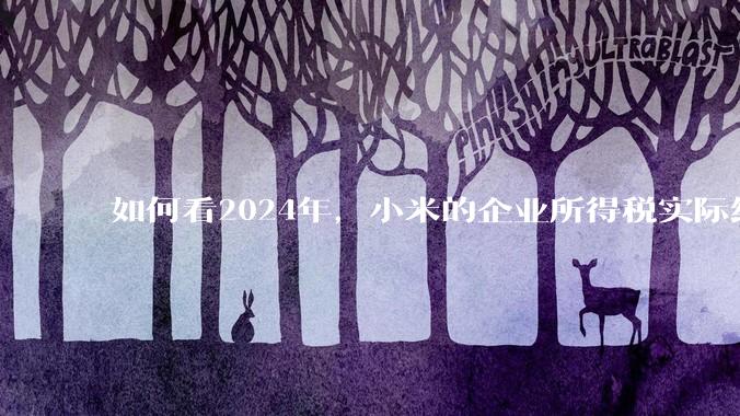如何看2024年，小米的企业所得税实际纳税额超过华为？