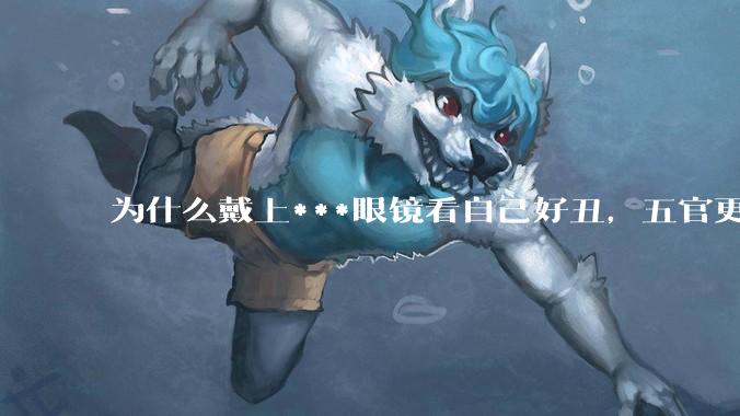 为什么戴上***眼镜看自己好丑，五官更为扁平？